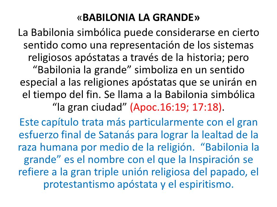 «BABILONIA LA GRANDE» La Babilonia simbólica puede considerarse en cierto sentido como una representación de los sistemas religiosos apóstatas a través de la historia; pero Babilonia la grande simboliza en un sentido especial a las religiones apóstatas que se unirán en el tiempo del fin.