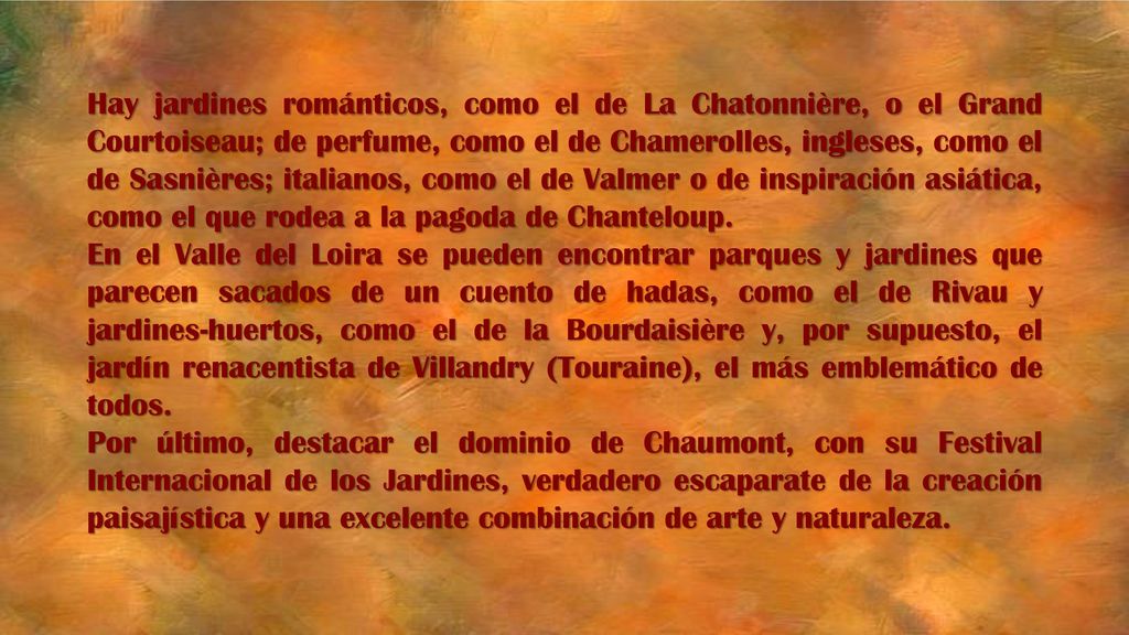 Hay jardines románticos, como el de La Chatonnière, o el Grand Courtoiseau; de perfume, como el de Chamerolles, ingleses, como el de Sasnières; italianos, como el de Valmer o de inspiración asiática, como el que rodea a la pagoda de Chanteloup.