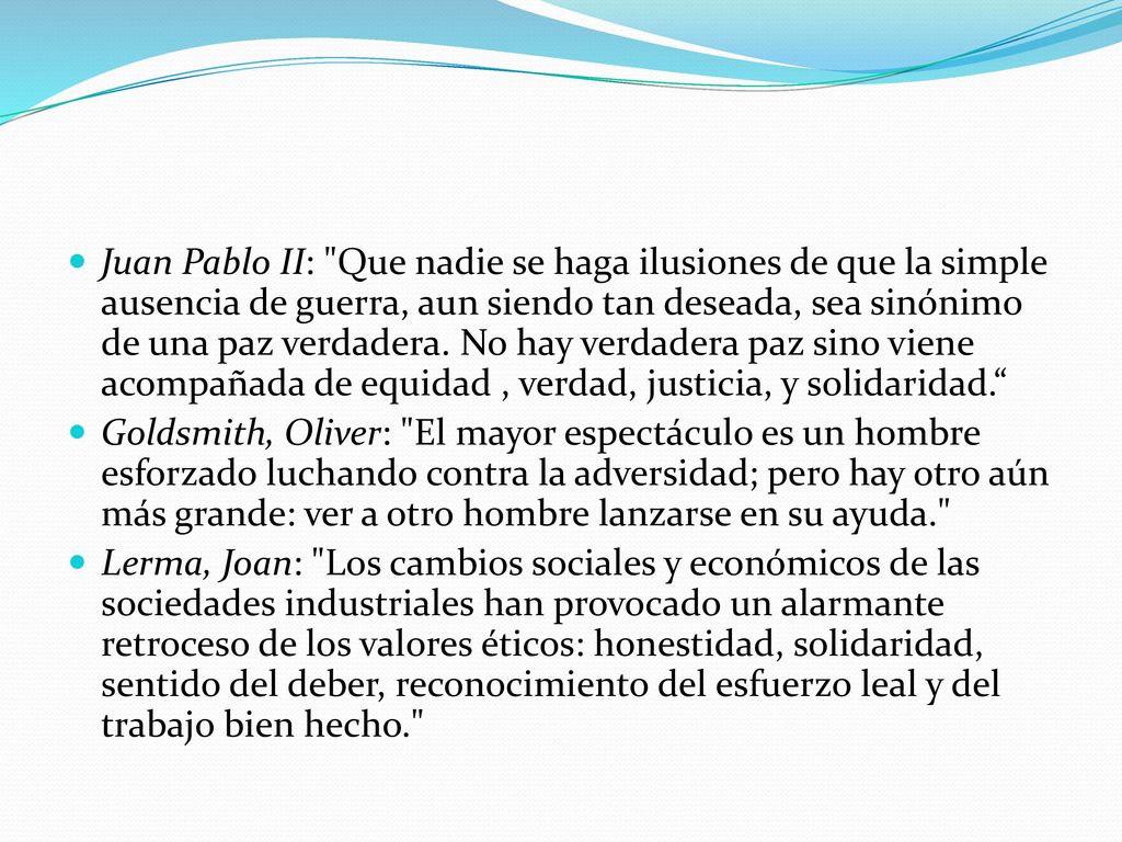 Juan Pablo II: Que nadie se haga ilusiones de que la simple ausencia de guerra, aun siendo tan deseada, sea sinónimo de una paz verdadera. No hay verdadera paz sino viene acompañada de equidad , verdad, justicia, y solidaridad.