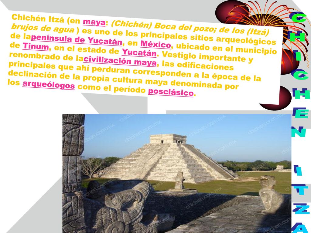 Chichén Itzá (en maya: (Chichén) Boca del pozo; de los (Itzá) brujos de agua ) es uno de los principales sitios arqueológicos de lapenínsula de Yucatán, en México, ubicado en el municipio de Tinum, en el estado de Yucatán. Vestigio importante y renombrado de lacivilización maya, las edificaciones principales que ahí perduran corresponden a la época de la declinación de la propia cultura maya denominada por los arqueólogos como el período posclásico.