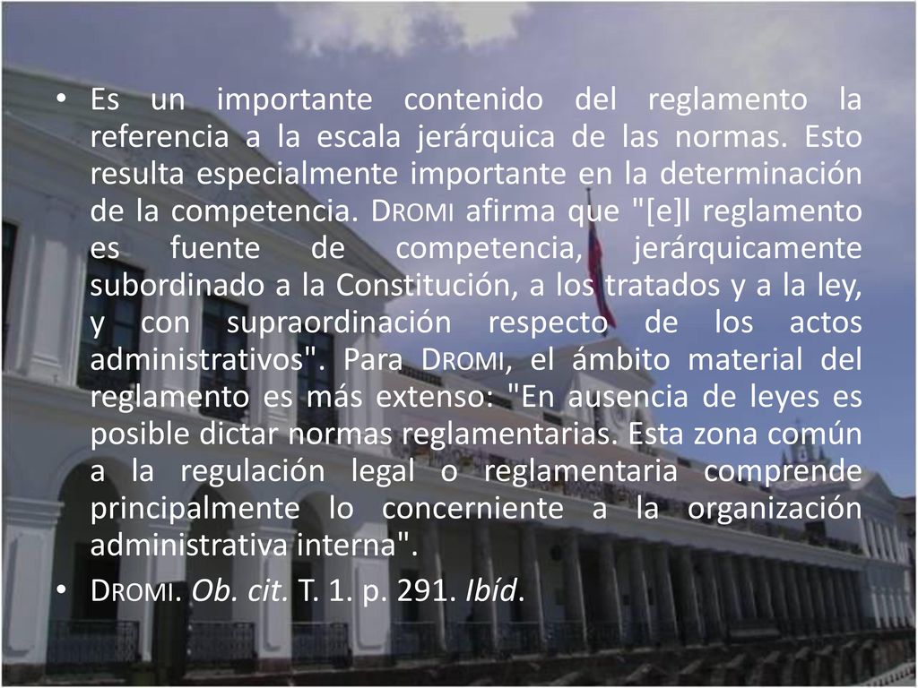Es un importante contenido del reglamento la referencia a la escala jerárquica de las normas. Esto resulta especialmente importante en la determinación de la competencia. Dromi afirma que [e]l reglamento es fuente de competencia, jerárquicamente subordinado a la Constitución, a los tratados y a la ley, y con supraordinación respecto de los actos administrativos . Para Dromi, el ámbito material del reglamento es más extenso: En ausencia de leyes es posible dictar normas reglamentarias. Esta zona común a la regulación legal o reglamentaria comprende principalmente lo concerniente a la organización administrativa interna .