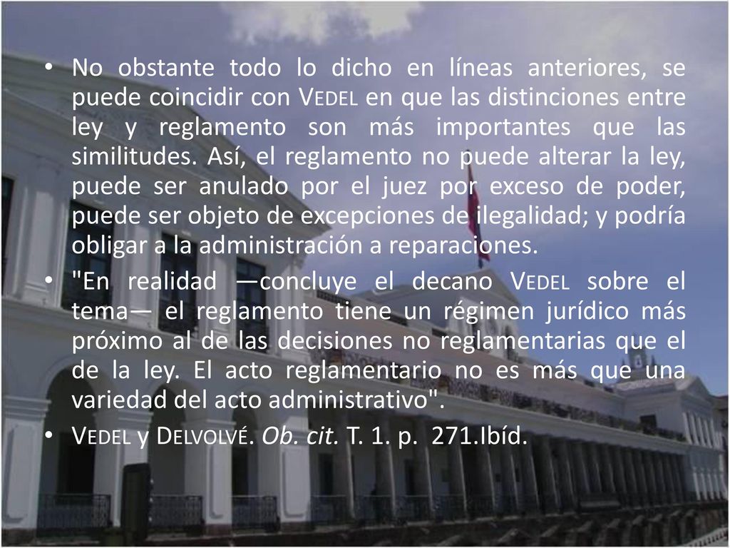 No obstante todo lo dicho en líneas anteriores, se puede coincidir con Vedel en que las distinciones entre ley y reglamento son más importantes que las similitudes. Así, el reglamento no puede alterar la ley, puede ser anulado por el juez por exceso de poder, puede ser objeto de excepciones de ilegalidad; y podría obligar a la administración a reparaciones.