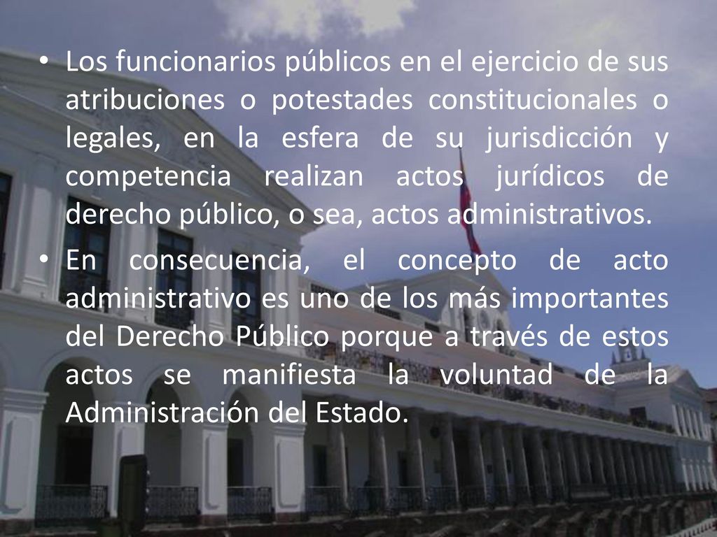 Los funcionarios públicos en el ejercicio de sus atribuciones o potestades constitucionales o legales, en la esfera de su jurisdicción y competencia realizan actos jurídicos de derecho público, o sea, actos administrativos.
