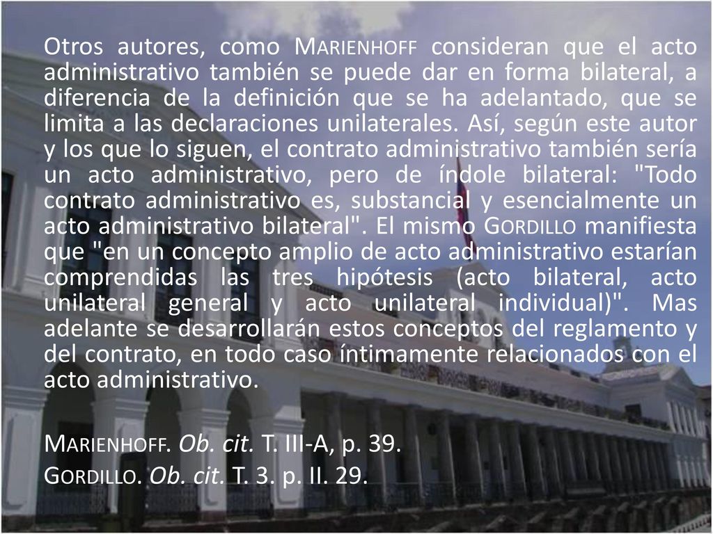 Otros autores, como Marienhoff consideran que el acto administrativo también se puede dar en forma bilateral, a diferencia de la definición que se ha adelantado, que se limita a las declaraciones unilaterales. Así, según este autor y los que lo siguen, el contrato administrativo también sería un acto administrativo, pero de índole bilateral: Todo contrato administrativo es, substancial y esencialmente un acto administrativo bilateral . El mismo Gordillo manifiesta que en un concepto amplio de acto administrativo estarían comprendidas las tres hipótesis (acto bilateral, acto unilateral general y acto unilateral individual) . Mas adelante se desarrollarán estos conceptos del reglamento y del contrato, en todo caso íntimamente relacionados con el acto administrativo.