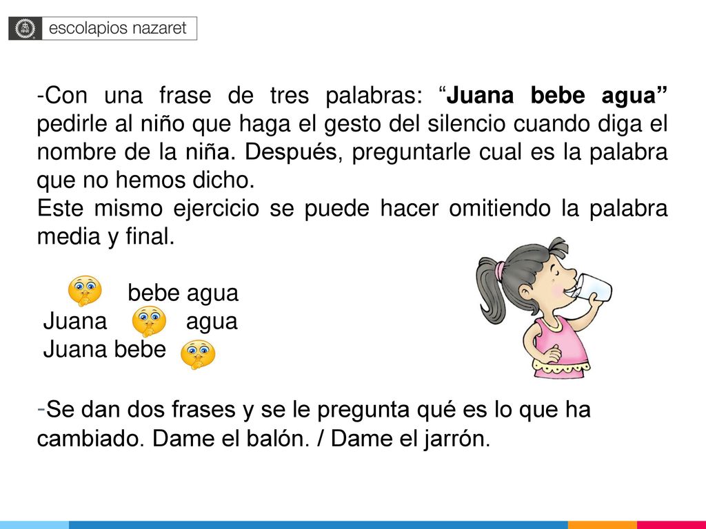 -Con una frase de tres palabras: Juana bebe agua pedirle al niño que haga el gesto del silencio cuando diga el nombre de la niña. Después, preguntarle cual es la palabra que no hemos dicho.