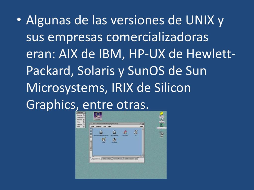 Algunas de las versiones de UNIX y sus empresas comercializadoras eran: AIX de IBM, HP-UX de Hewlett-Packard, Solaris y SunOS de Sun Microsystems, IRIX de Silicon Graphics, entre otras.