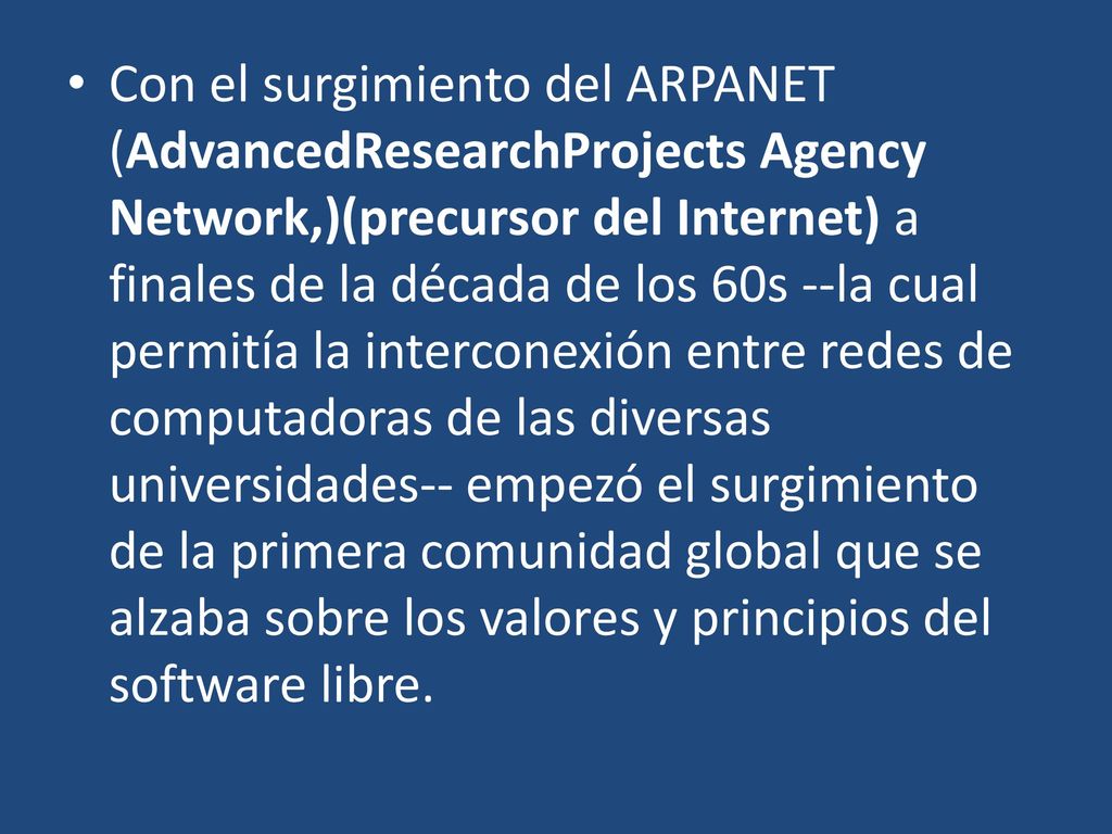 Con el surgimiento del ARPANET (AdvancedResearchProjects Agency Network,)(precursor del Internet) a finales de la década de los 60s --la cual permitía la interconexión entre redes de computadoras de las diversas universidades-- empezó el surgimiento de la primera comunidad global que se alzaba sobre los valores y principios del software libre.