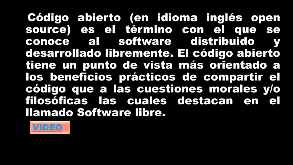 Código abierto (en idioma inglés open source) es el término con el que se conoce al software distribuido y desarrollado libremente. El código abierto tiene un punto de vista más orientado a los beneficios prácticos de compartir el código que a las cuestiones morales y/o filosóficas las cuales destacan en el llamado Software libre.