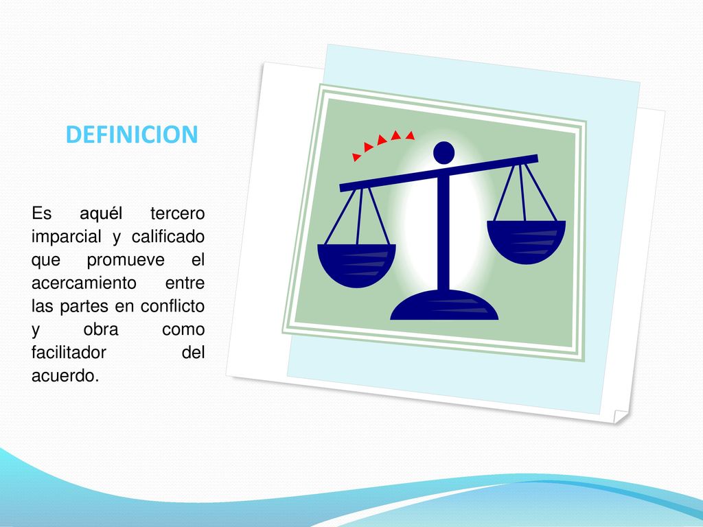 DEFINICION Es aquél tercero imparcial y calificado que promueve el acercamiento entre las partes en conflicto y obra como facilitador del acuerdo.