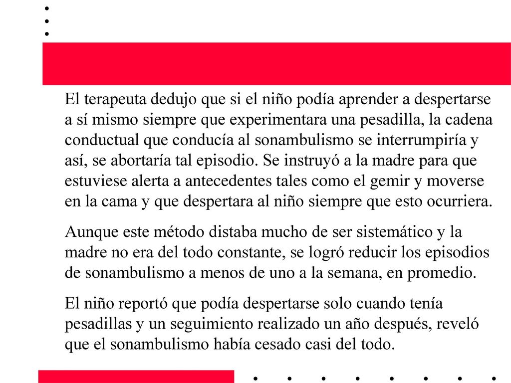 El terapeuta dedujo que si el niño podía aprender a despertarse a sí mismo siempre que experimentara una pesadilla, la cadena conductual que conducía al sonambulismo se interrumpiría y así, se abortaría tal episodio. Se instruyó a la madre para que estuviese alerta a antecedentes tales como el gemir y moverse en la cama y que despertara al niño siempre que esto ocurriera.