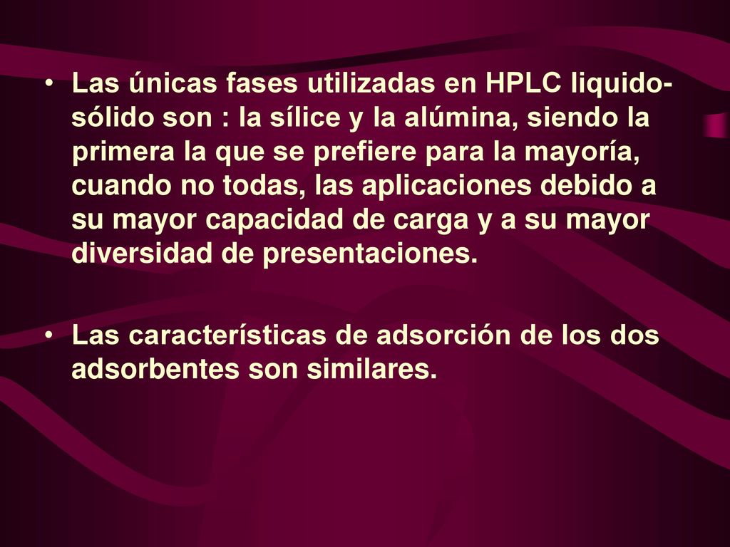 Las únicas fases utilizadas en HPLC liquido- sólido son : la sílice y la alúmina, siendo la primera la que se prefiere para la mayoría, cuando no todas, las aplicaciones debido a su mayor capacidad de carga y a su mayor diversidad de presentaciones.