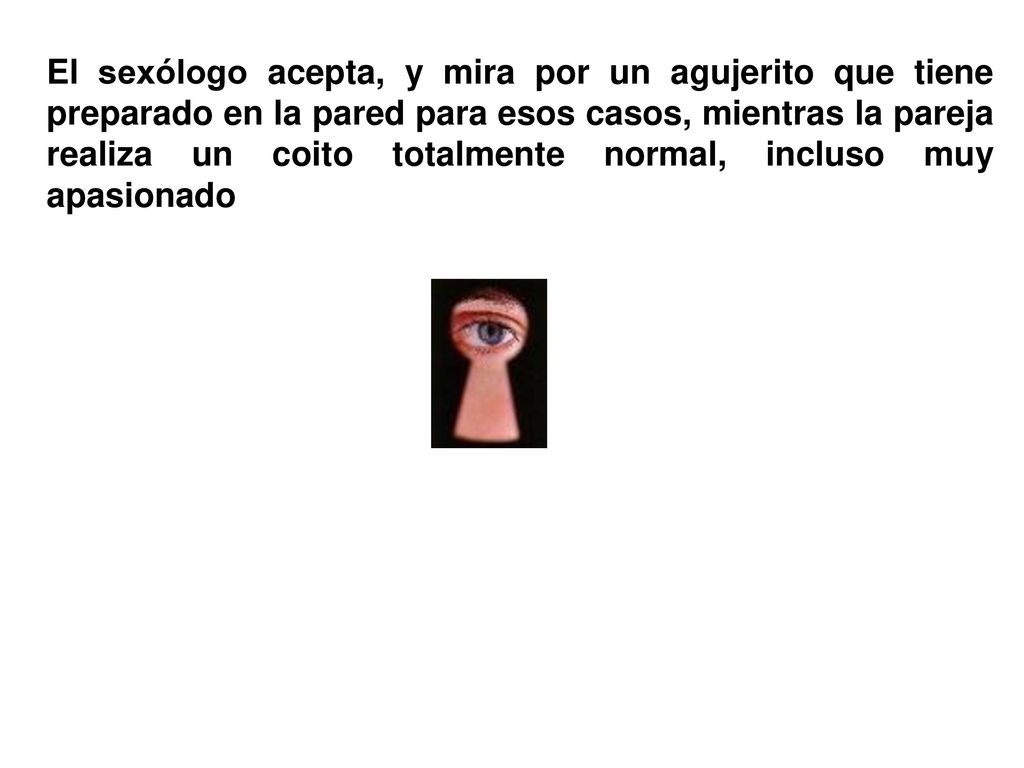El sexólogo acepta, y mira por un agujerito que tiene preparado en la pared para esos casos, mientras la pareja realiza un coito totalmente normal, incluso muy apasionado