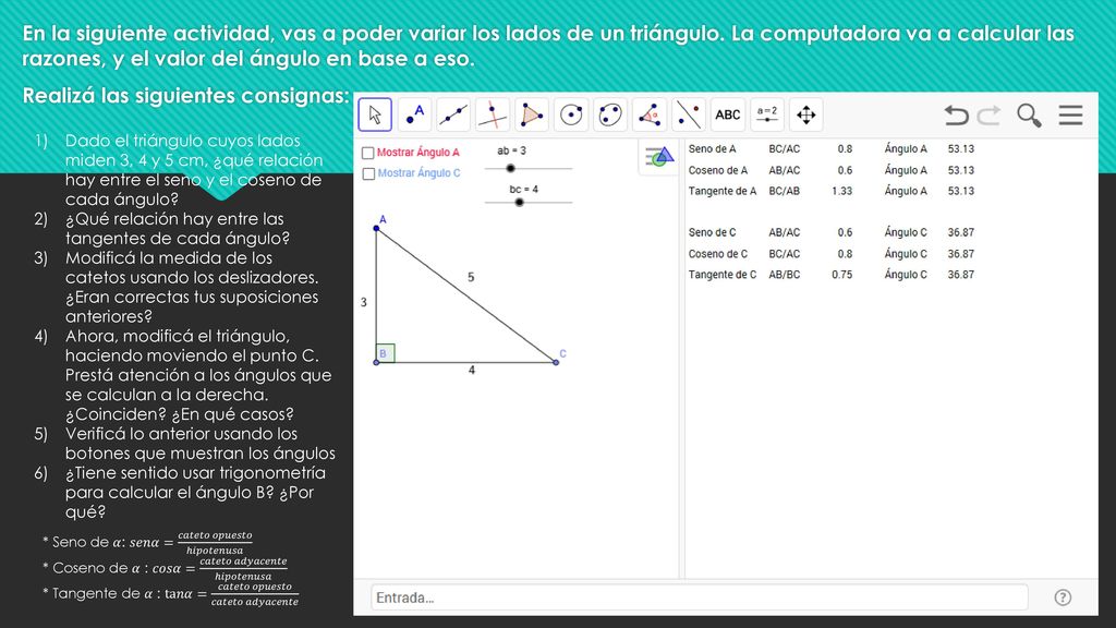 En la siguiente actividad, vas a poder variar los lados de un triángulo. La computadora va a calcular las razones, y el valor del ángulo en base a eso. Realizá las siguientes consignas: