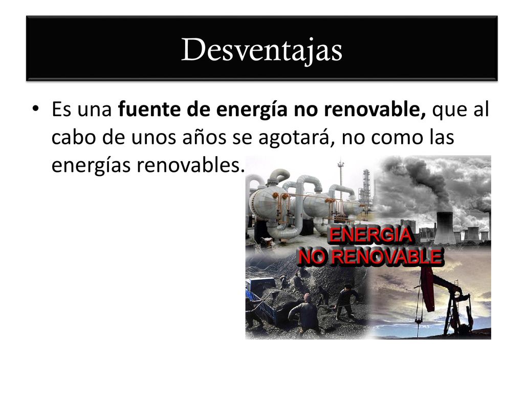 Desventajas Es una fuente de energía no renovable, que al cabo de unos años se agotará, no como las energías renovables.