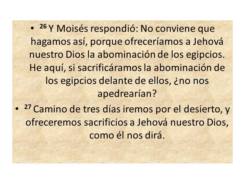 26 Y Moisés respondió: No conviene que hagamos así, porque ofreceríamos a Jehová nuestro Dios la abominación de los egipcios. He aquí, si sacrificáramos la abominación de los egipcios delante de ellos, ¿no nos apedrearían