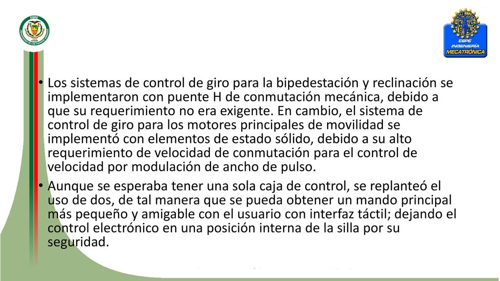 Los sistemas de control de giro para la bipedestación y reclinación se implementaron con puente H de conmutación mecánica, debido a que su requerimiento no era exigente. En cambio, el sistema de control de giro para los motores principales de movilidad se implementó con elementos de estado sólido, debido a su alto requerimiento de velocidad de conmutación para el control de velocidad por modulación de ancho de pulso.