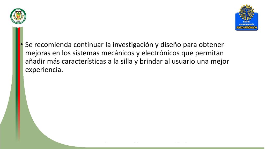 Se recomienda continuar la investigación y diseño para obtener mejoras en los sistemas mecánicos y electrónicos que permitan añadir más características a la silla y brindar al usuario una mejor experiencia.