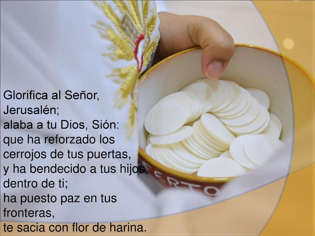 Glorifica al Señor, Jerusalén; alaba a tu Dios, Sión: que ha reforzado los cerrojos de tus puertas, y ha bendecido a tus hijos dentro de ti; ha puesto paz en tus fronteras, te sacia con flor de harina.