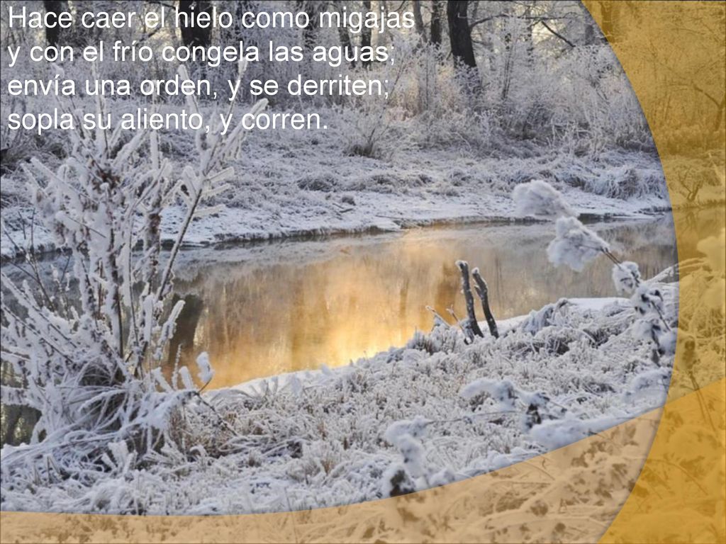 Hace caer el hielo como migajas y con el frío congela las aguas; envía una orden, y se derriten; sopla su aliento, y corren.