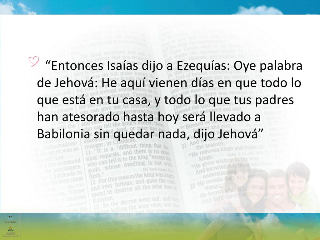 Entonces Isaías dijo a Ezequías: Oye palabra de Jehová: He aquí vienen días en que todo lo que está en tu casa, y todo lo que tus padres han atesorado hasta hoy será llevado a Babilonia sin quedar nada, dijo Jehová