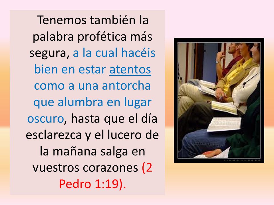 Tenemos también la palabra profética más segura, a la cual hacéis bien en estar atentos como a una antorcha que alumbra en lugar oscuro, hasta que el día esclarezca y el lucero de la mañana salga en vuestros corazones (2 Pedro 1:19).