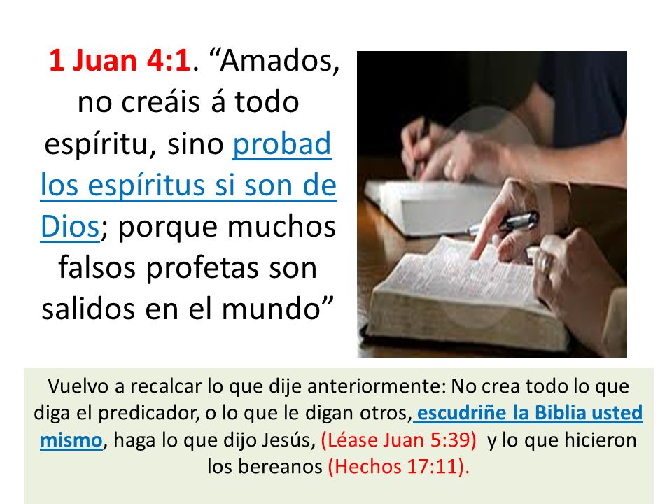 1 Juan 4:1. Amados, no creáis á todo espíritu, sino probad los espíritus si son de Dios; porque muchos falsos profetas son salidos en el mundo