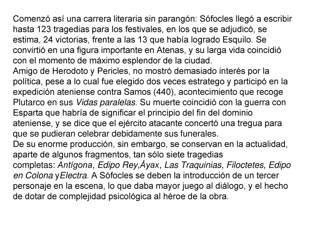 Comenzó así una carrera literaria sin parangón: Sófocles llegó a escribir hasta 123 tragedias para los festivales, en los que se adjudicó, se estima, 24 victorias, frente a las 13 que había logrado Esquilo. Se convirtió en una figura importante en Atenas, y su larga vida coincidió con el momento de máximo esplendor de la ciudad.