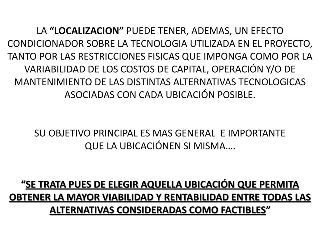 LA LOCALIZACION PUEDE TENER, ADEMAS, UN EFECTO CONDICIONADOR SOBRE LA TECNOLOGIA UTILIZADA EN EL PROYECTO, TANTO POR LAS RESTRICCIONES FISICAS QUE IMPONGA COMO POR LA VARIABILIDAD DE LOS COSTOS DE CAPITAL, OPERACIÓN Y/O DE MANTENIMIENTO DE LAS DISTINTAS ALTERNATIVAS TECNOLOGICAS ASOCIADAS CON CADA UBICACIÓN POSIBLE.