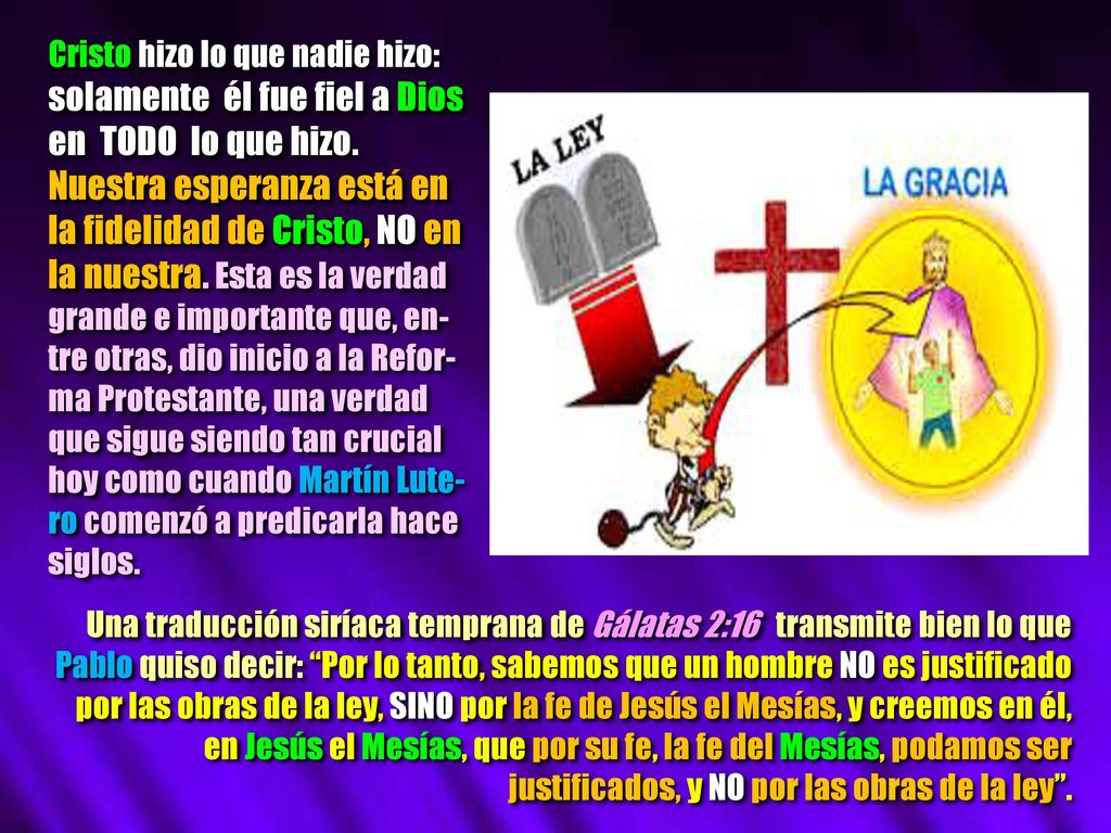 Cristo hizo lo que nadie hizo: solamente él fue fiel a Dios en TODO lo que hizo. Nuestra esperanza está en la fidelidad de Cristo, NO en la nuestra. Esta es la verdad grande e importante que, en-tre otras, dio inicio a la Refor-ma Protestante, una verdad que sigue siendo tan crucial hoy como cuando Martín Lute-ro comenzó a predicarla hace siglos.