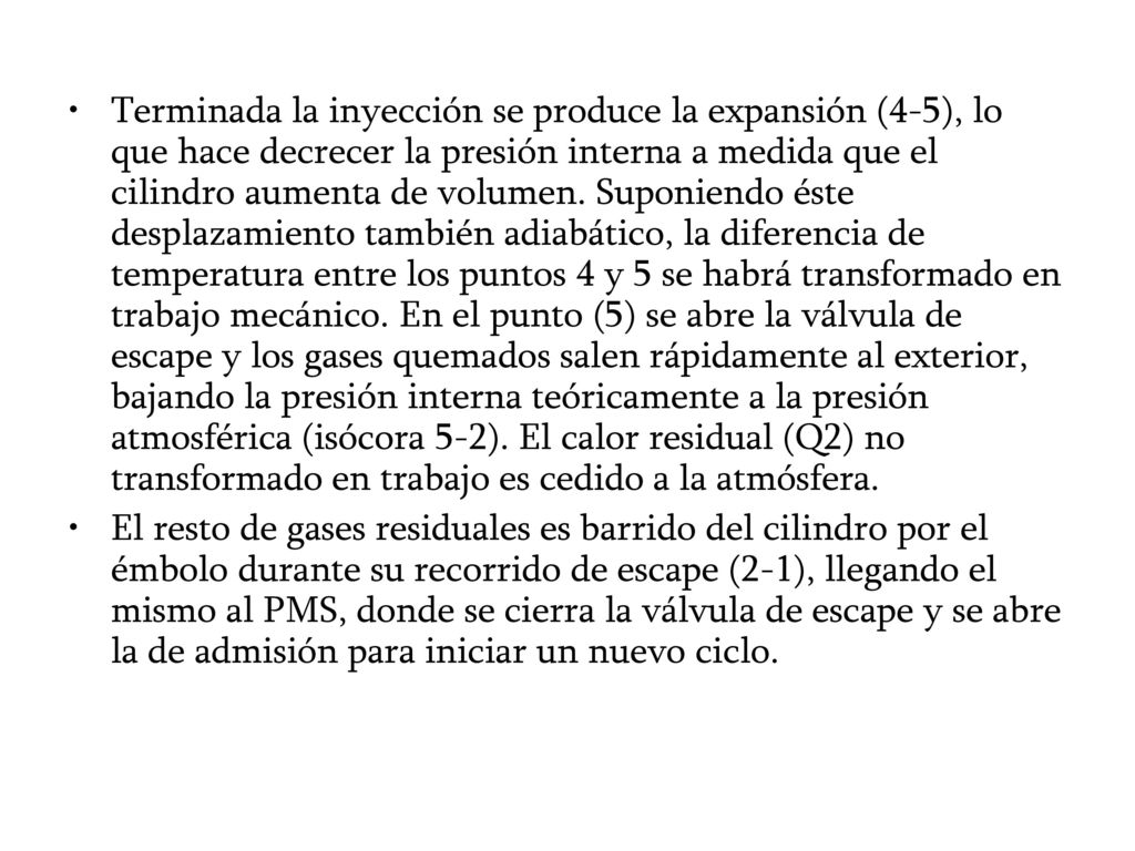 Terminada la inyección se produce la expansión (4-5), lo que hace decrecer la presión interna a medida que el cilindro aumenta de volumen. Suponiendo éste desplazamiento también adiabático, la diferencia de temperatura entre los puntos 4 y 5 se habrá transformado en trabajo mecánico. En el punto (5) se abre la válvula de escape y los gases quemados salen rápidamente al exterior, bajando la presión interna teóricamente a la presión atmosférica (isócora 5-2). El calor residual (Q2) no transformado en trabajo es cedido a la atmósfera.
