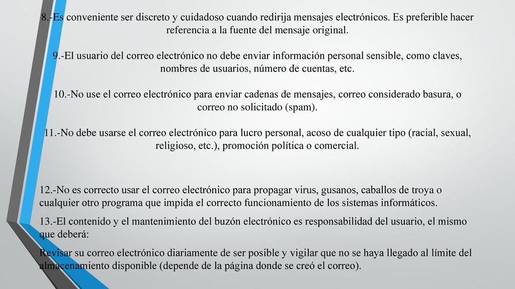 8.-Es conveniente ser discreto y cuidadoso cuando redirija mensajes electrónicos. Es preferible hacer referencia a la fuente del mensaje original. 9.-El usuario del correo electrónico no debe enviar información personal sensible, como claves, nombres de usuarios, número de cuentas, etc. 10.-No use el correo electrónico para enviar cadenas de mensajes, correo considerado basura, o correo no solicitado (spam). 11.-No debe usarse el correo electrónico para lucro personal, acoso de cualquier tipo (racial, sexual, religioso, etc.), promoción política o comercial.