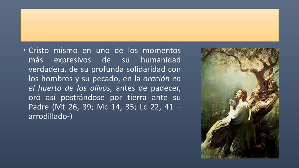 Cristo mismo en uno de los momentos más expresivos de su humanidad verdadera, de su profunda solidaridad con los hombres y su pecado, en la oración en el huerto de los olivos, antes de padecer, oró así postrándose por tierra ante su Padre (Mt 26, 39; Mc 14, 35; Lc 22, 41 – arrodillado-)