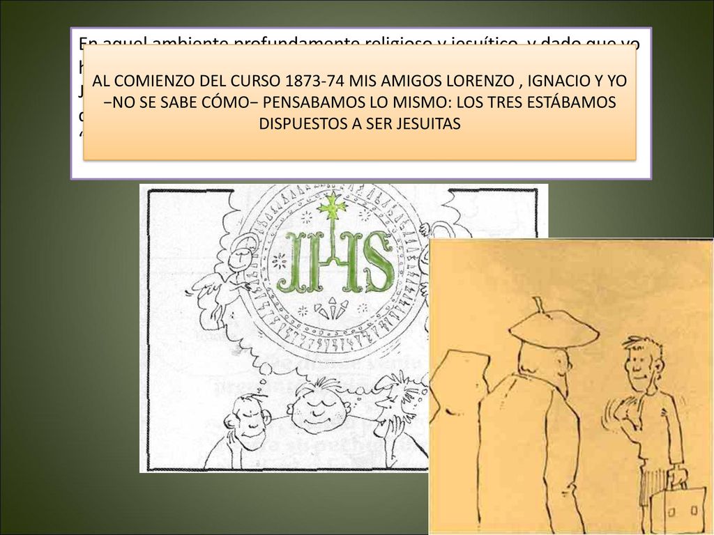 En aquel ambiente profundamente religioso y jesuítico, y dado que yo había trabajado como empleado en el colegio de la compañía de Jesús de Orduña, en Vizcaya, no es extraño que en mí surgiera el deseo de seguir a Jesucristo en la orden religiosa fundada por mi vecino , Ignacio de Loyola. Así que me despedí de mis padres