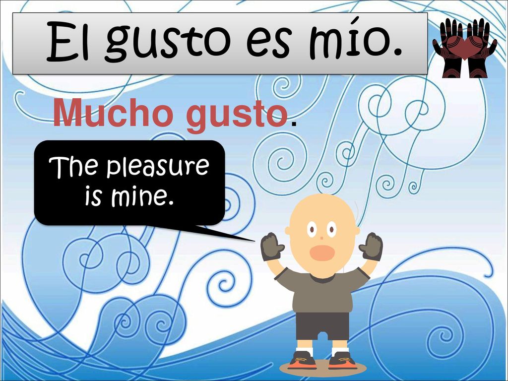 El gusto es mío. Mucho gusto. The pleasure is mine.