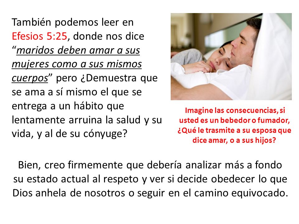 También podemos leer en Efesios 5:25, donde nos dice maridos deben amar a sus mujeres como a sus mismos cuerpos pero ¿Demuestra que se ama a sí mismo el que se entrega a un hábito que lentamente arruina la salud y su vida, y al de su cónyuge