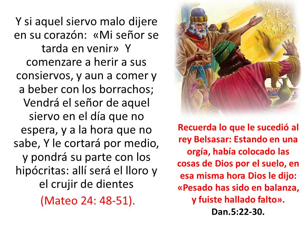 Y si aquel siervo malo dijere en su corazón: «Mi señor se tarda en venir» Y comenzare a herir a sus consiervos, y aun a comer y a beber con los borrachos; Vendrá el señor de aquel siervo en el día que no espera, y a la hora que no sabe, Y le cortará por medio, y pondrá su parte con los hipócritas: allí será el lloro y el crujir de dientes (Mateo 24: 48-51).