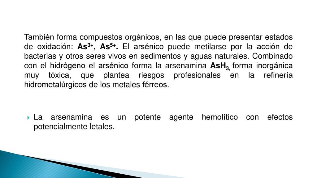 También forma compuestos orgánicos, en las que puede presentar estados de oxidación: As3+, As5+. El arsénico puede metilarse por la acción de bacterias y otros seres vivos en sedimentos y aguas naturales. Combinado con el hidrógeno el arsénico forma la arsenamina AsH3, forma inorgánica muy tóxica, que plantea riesgos profesionales en la refinería hidrometalúrgicos de los metales férreos.