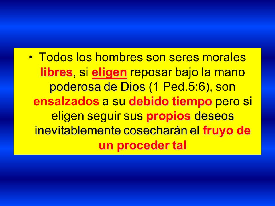 Todos los hombres son seres morales libres, si eligen reposar bajo la mano poderosa de Dios (1 Ped.5:6), son ensalzados a su debido tiempo pero si eligen seguir sus propios deseos inevitablemente cosecharán el fruyo de un proceder tal