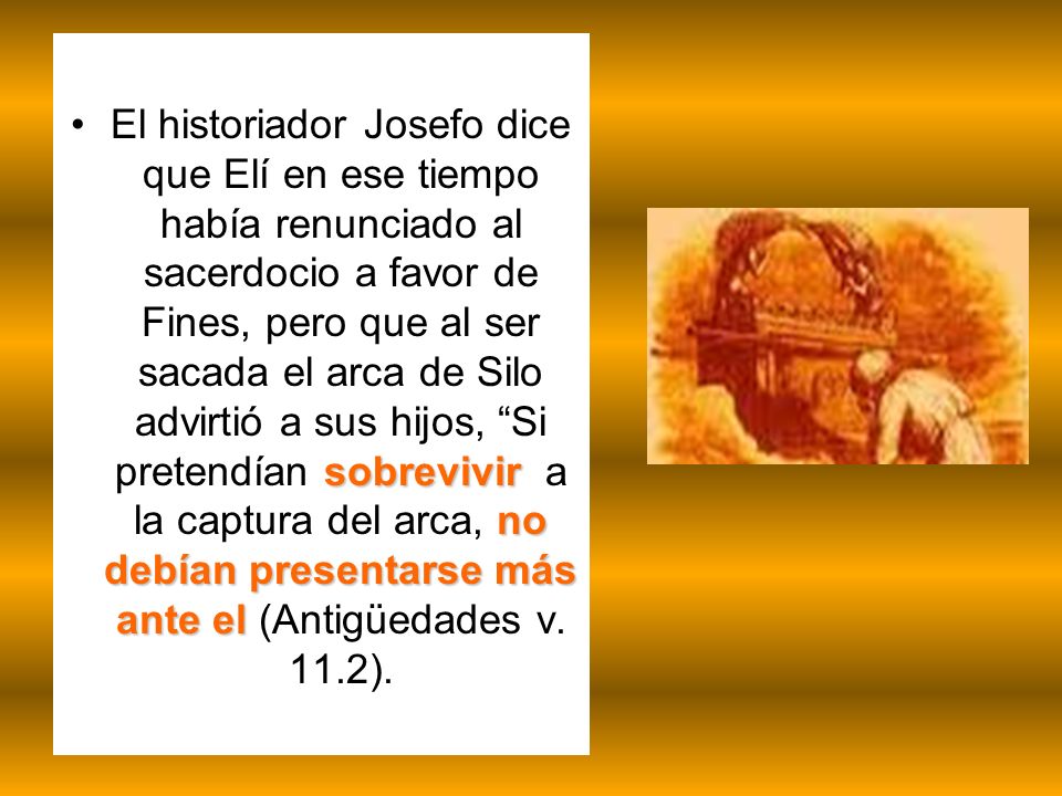 El historiador Josefo dice que Elí en ese tiempo había renunciado al sacerdocio a favor de Fines, pero que al ser sacada el arca de Silo advirtió a sus hijos, Si pretendían sobrevivir a la captura del arca, no debían presentarse más ante el (Antigüedades v.