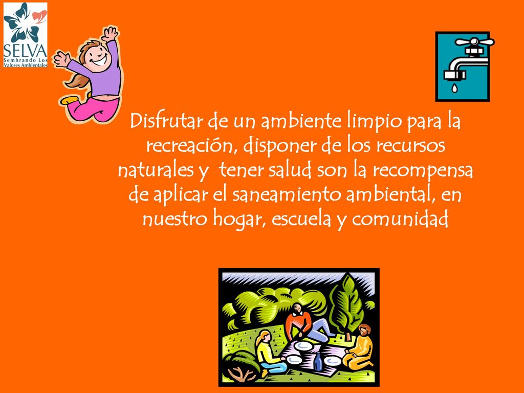Disfrutar de un ambiente limpio para la recreación, disponer de los recursos naturales y tener salud son la recompensa de aplicar el saneamiento ambiental, en nuestro hogar, escuela y comunidad