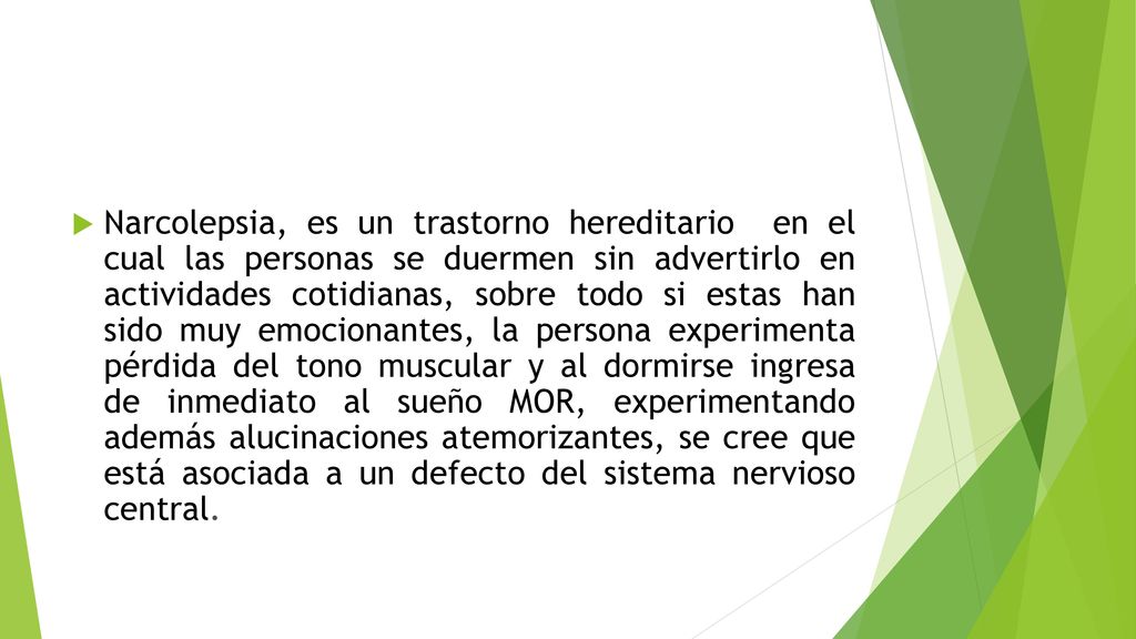 Narcolepsia, es un trastorno hereditario en el cual las personas se duermen sin advertirlo en actividades cotidianas, sobre todo si estas han sido muy emocionantes, la persona experimenta pérdida del tono muscular y al dormirse ingresa de inmediato al sueño MOR, experimentando además alucinaciones atemorizantes, se cree que está asociada a un defecto del sistema nervioso central.