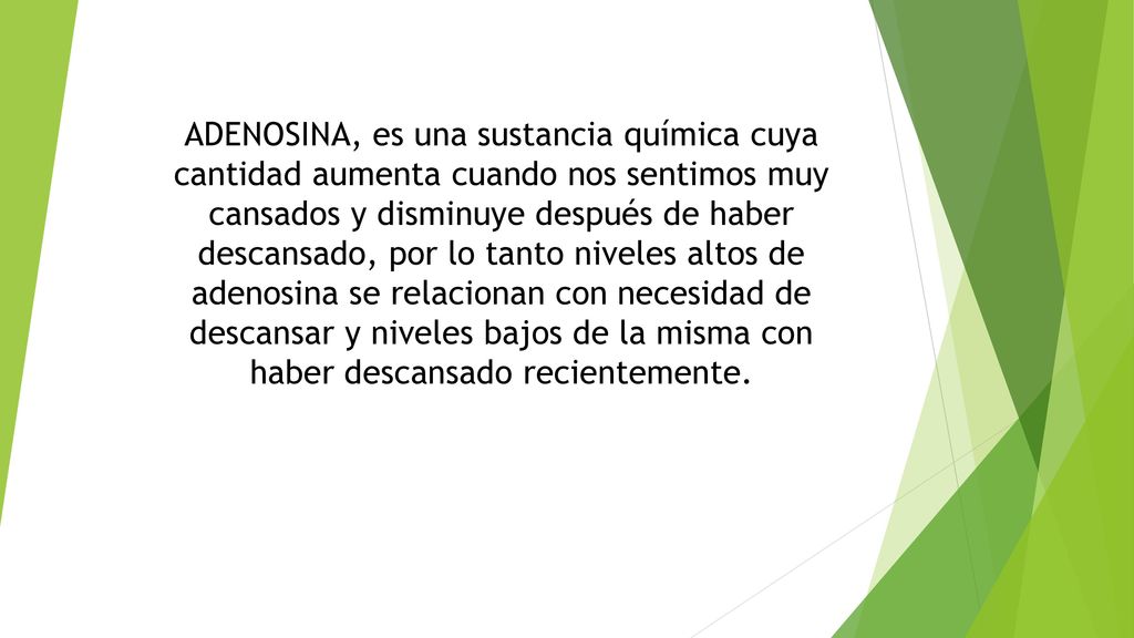 ADENOSINA, es una sustancia química cuya cantidad aumenta cuando nos sentimos muy cansados y disminuye después de haber descansado, por lo tanto niveles altos de adenosina se relacionan con necesidad de descansar y niveles bajos de la misma con haber descansado recientemente.