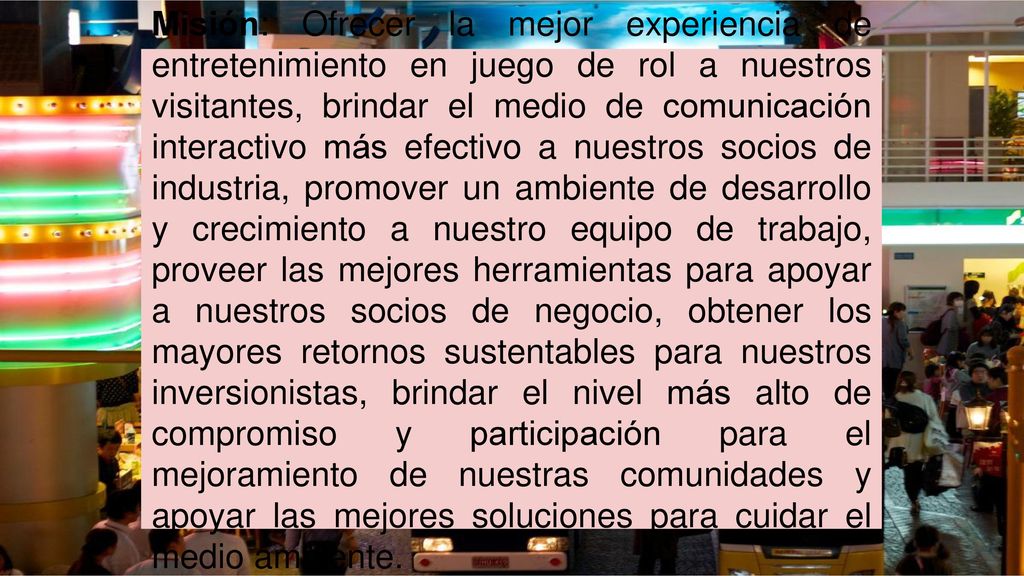 Misión: Ofrecer la mejor experiencia de entretenimiento en juego de rol a nuestros visitantes, brindar el medio de comunicación interactivo más efectivo a nuestros socios de industria, promover un ambiente de desarrollo y crecimiento a nuestro equipo de trabajo, proveer las mejores herramientas para apoyar a nuestros socios de negocio, obtener los mayores retornos sustentables para nuestros inversionistas, brindar el nivel más alto de compromiso y participación para el mejoramiento de nuestras comunidades y apoyar las mejores soluciones para cuidar el medio ambiente.
