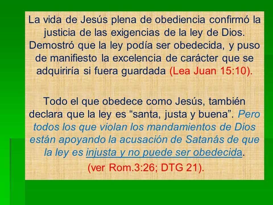 La vida de Jesús plena de obediencia confirmó la justicia de las exigencias de la ley de Dios. Demostró que la ley podía ser obedecida, y puso de manifiesto la excelencia de carácter que se adquiriría si fuera guardada (Lea Juan 15:10).