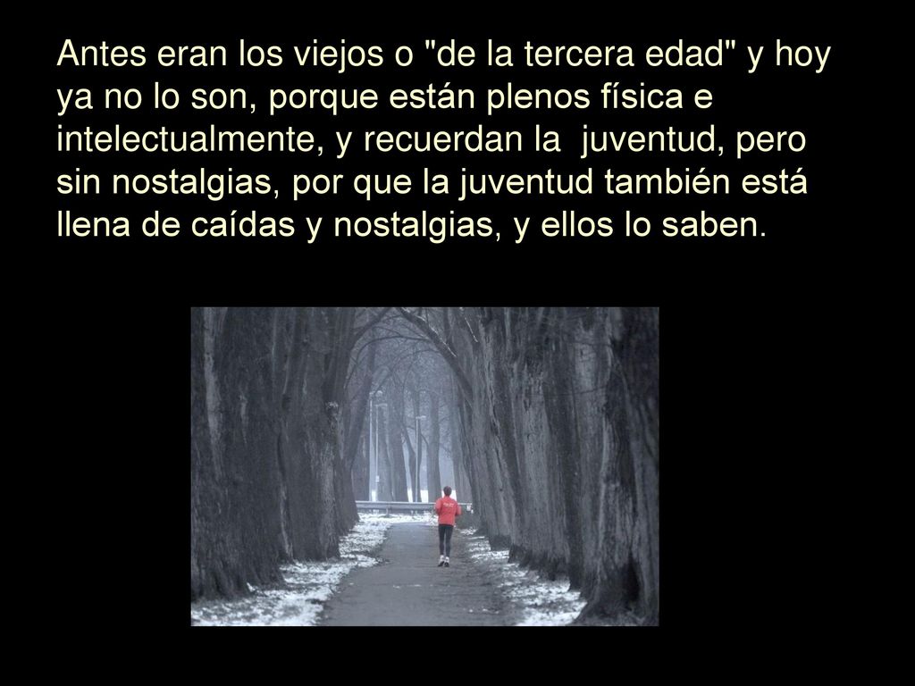 Antes eran los viejos o de la tercera edad y hoy ya no lo son, porque están plenos física e intelectualmente, y recuerdan la juventud, pero sin nostalgias, por que la juventud también está llena de caídas y nostalgias, y ellos lo saben.