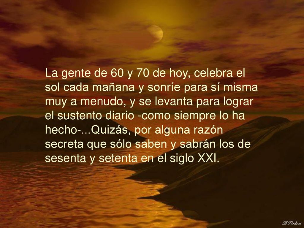 La gente de 60 y 70 de hoy, celebra el sol cada mañana y sonríe para sí misma muy a menudo, y se levanta para lograr el sustento diario -como siempre lo ha hecho-...Quizás, por alguna razón secreta que sólo saben y sabrán los de sesenta y setenta en el siglo XXI.