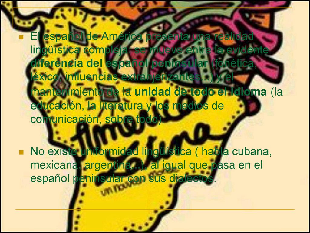 El español de América presenta una realidad lingüística compleja: se mueve entre la evidente diferencia del español peninsular (fonética, léxico, influencias extranjerizantes...) y el mantenimiento de la unidad de todo el idioma (la educación, la literatura y los medios de comunicación, sobre todo).