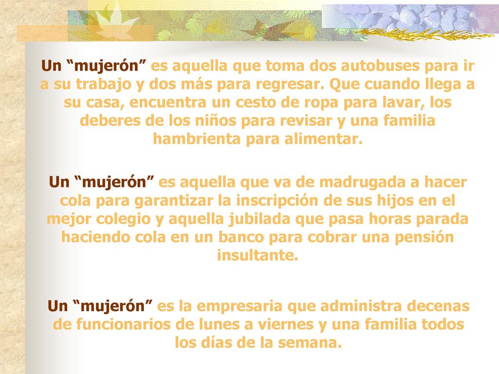 Un mujerón es aquella que toma dos autobuses para ir a su trabajo y dos más para regresar. Que cuando llega a su casa, encuentra un cesto de ropa para lavar, los deberes de los niños para revisar y una familia hambrienta para alimentar.
