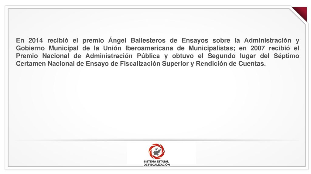 En 2014 recibió el premio Ángel Ballesteros de Ensayos sobre la Administración y Gobierno Municipal de la Unión Iberoamericana de Municipalistas; en 2007 recibió el Premio Nacional de Administración Pública y obtuvo el Segundo lugar del Séptimo Certamen Nacional de Ensayo de Fiscalización Superior y Rendición de Cuentas.