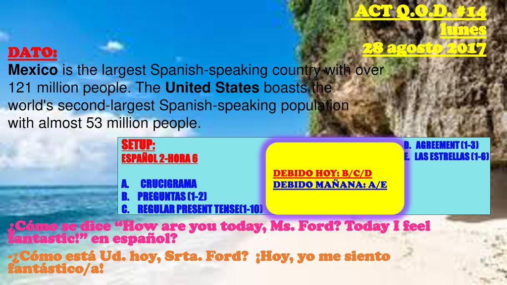 DATO: Mexico is the largest Spanish-speaking country with over 121 million people. The United States boasts the world s second-largest Spanish-speaking population with almost 53 million people. ¿Cómo se dice How are you today, Ms. Ford Today I feel fantastic! en español -¿Cómo está Ud. hoy, Srta. Ford ¡Hoy, yo me siento fantástico/a!